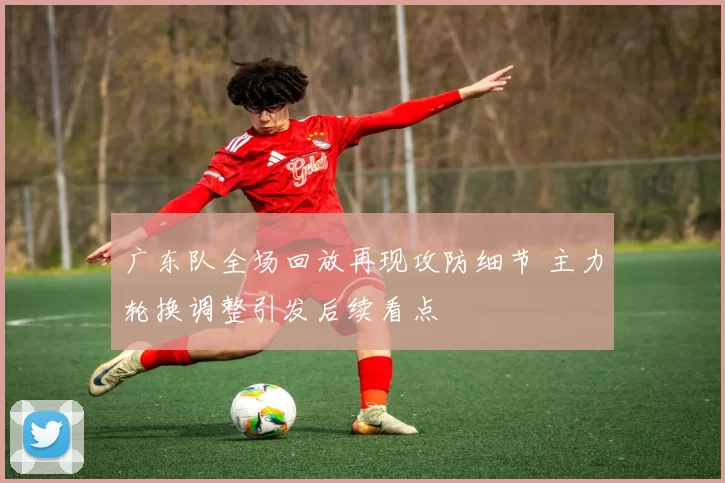 广东队全场回放再现攻防细节 主力轮换调整引发后续看点