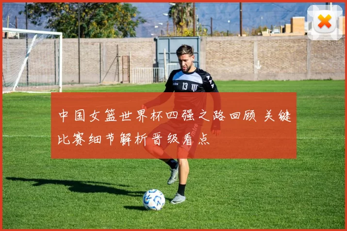 中国女篮世界杯四强之路回顾 关键比赛细节解析晋级看点