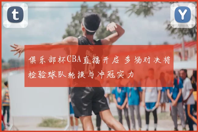俱乐部杯CBA直播开启 多场对决将检验球队轮换与冲冠实力