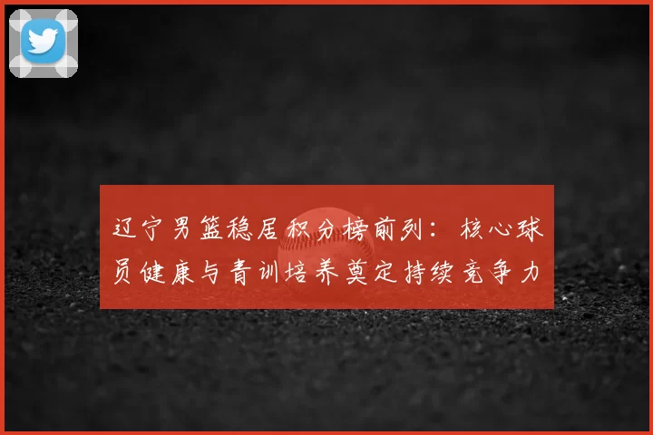 辽宁男篮稳居积分榜前列：核心球员健康与青训培养奠定持续竞争力