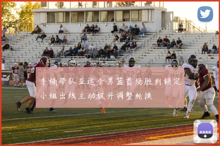 李楠带队亚运会男篮首场胜利锁定小组出线主动权并调整轮换