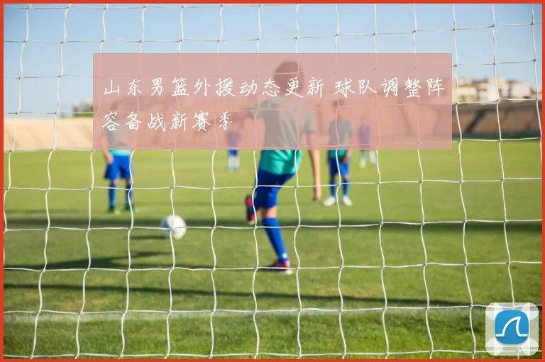 山东男篮外援动态更新 球队调整阵容备战新赛季