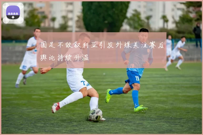 国足不敌叙利亚引发外媒关注赛后舆论持续升温