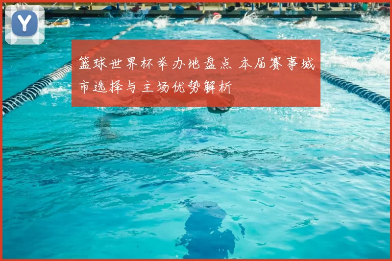 篮球世界杯举办地盘点 本届赛事城市选择与主场优势解析