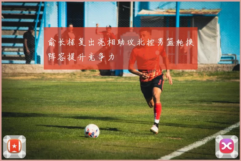 俞长栋复出亮相助攻北控男篮轮换阵容提升竞争力