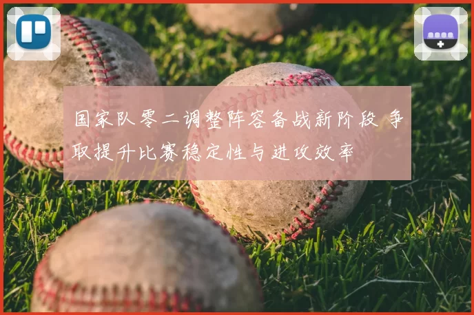 国家队零二调整阵容备战新阶段 争取提升比赛稳定性与进攻效率