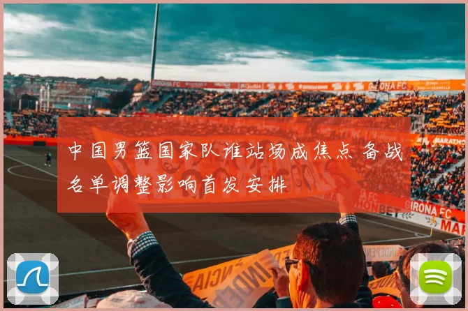 中国男篮国家队谁站场成焦点 备战名单调整影响首发安排