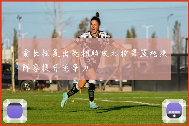 俞长栋复出亮相助攻北控男篮轮换阵容提升竞争力