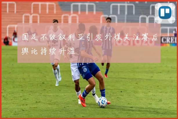 国足不敌叙利亚引发外媒关注赛后舆论持续升温