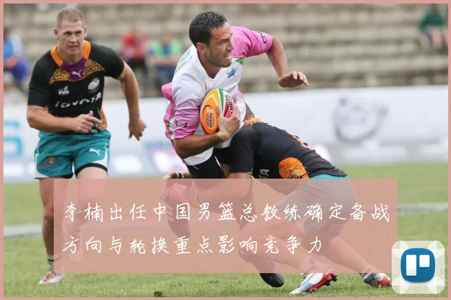 李楠出任中国男篮总教练确定备战方向与轮换重点影响竞争力