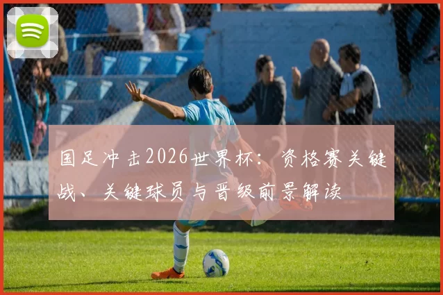 国足冲击2026世界杯：资格赛关键战、关键球员与晋级前景解读