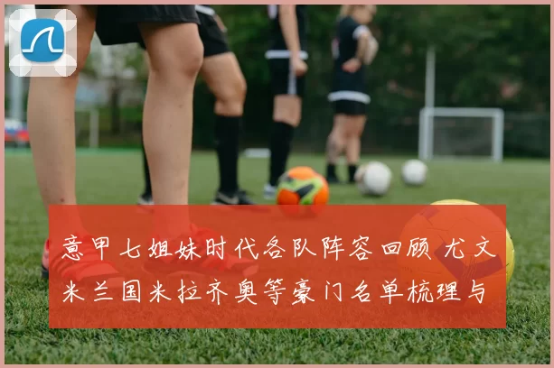 意甲七姐妹时代各队阵容回顾 尤文米兰国米拉齐奥等豪门名单梳理与对比