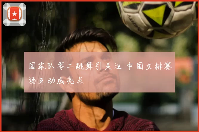 国家队零二跳舞引关注 中国女排赛场互动成亮点