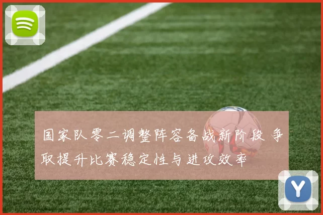 国家队零二调整阵容备战新阶段 争取提升比赛稳定性与进攻效率