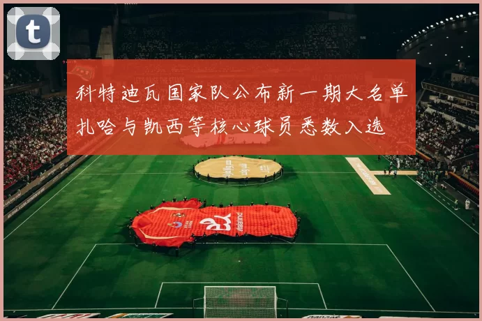 科特迪瓦国家队公布新一期大名单扎哈与凯西等核心球员悉数入选