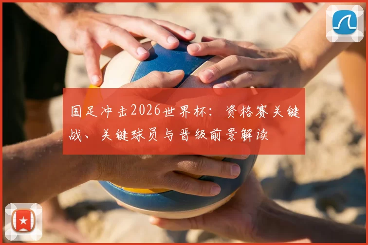 国足冲击2026世界杯：资格赛关键战、关键球员与晋级前景解读