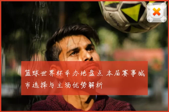 篮球世界杯举办地盘点 本届赛事城市选择与主场优势解析