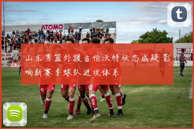 山东男篮外援吉伦沃特状态成疑 影响新赛季球队进攻体系