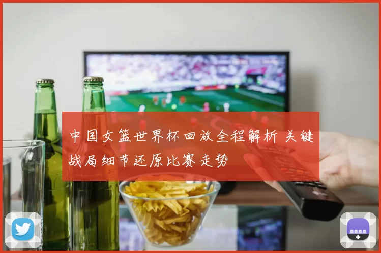中国女篮世界杯回放全程解析 关键战局细节还原比赛走势
