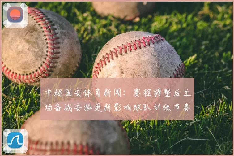 中超国安体育新闻：赛程调整后主场备战安排更新影响球队训练节奏