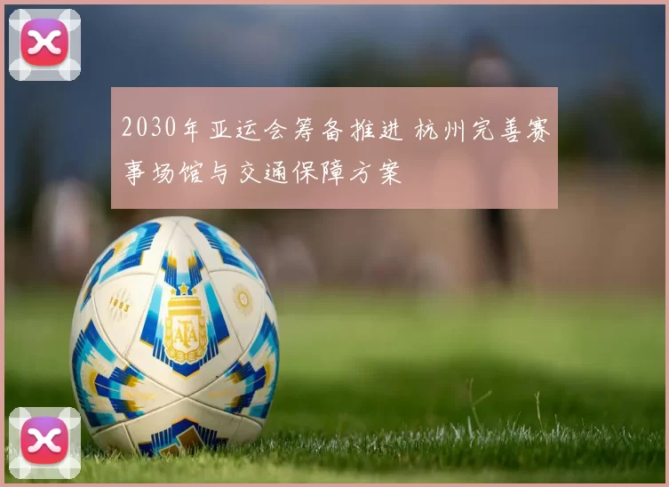2030年亚运会筹备推进 杭州完善赛事场馆与交通保障方案