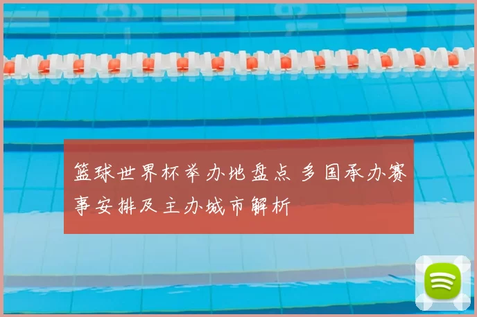 篮球世界杯举办地盘点 多国承办赛事安排及主办城市解析