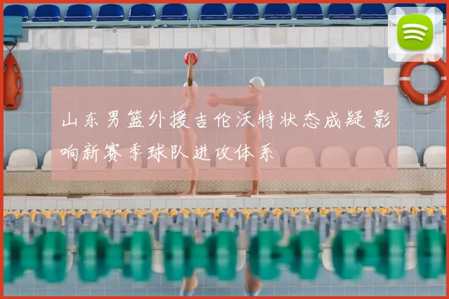 山东男篮外援吉伦沃特状态成疑 影响新赛季球队进攻体系