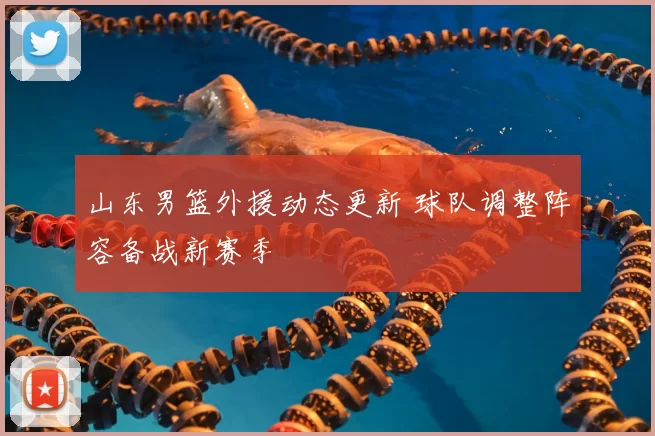 山东男篮外援动态更新 球队调整阵容备战新赛季