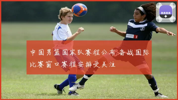 中国男篮国家队赛程公布 备战国际比赛窗口赛程安排受关注