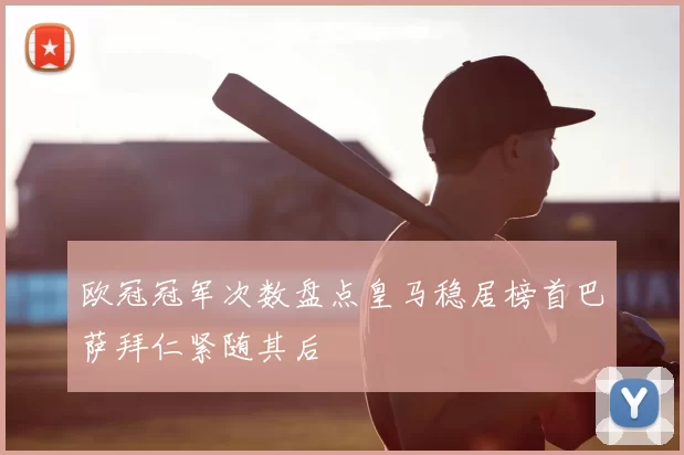 欧冠冠军次数盘点皇马稳居榜首巴萨拜仁紧随其后