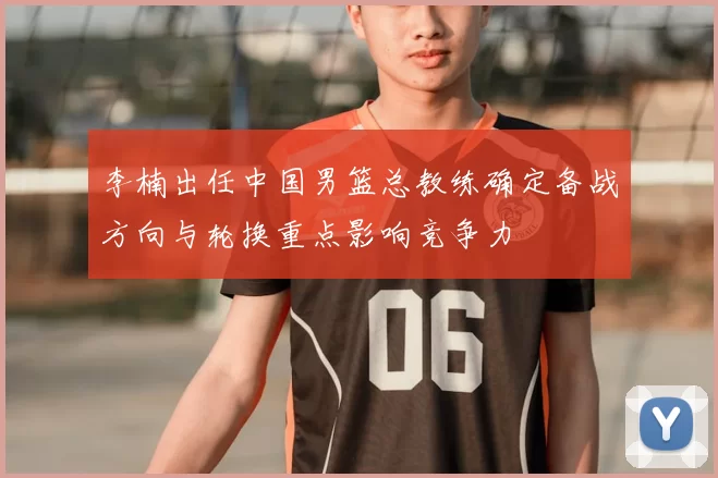 李楠出任中国男篮总教练确定备战方向与轮换重点影响竞争力