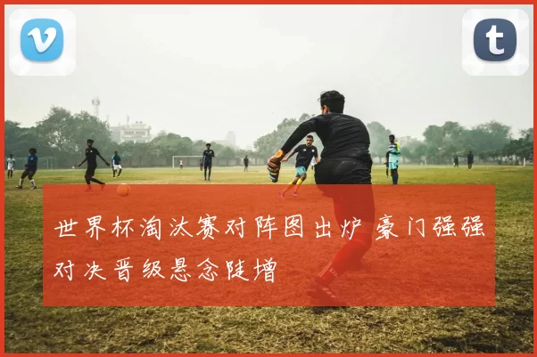 世界杯淘汰赛对阵图出炉 豪门强强对决晋级悬念陡增