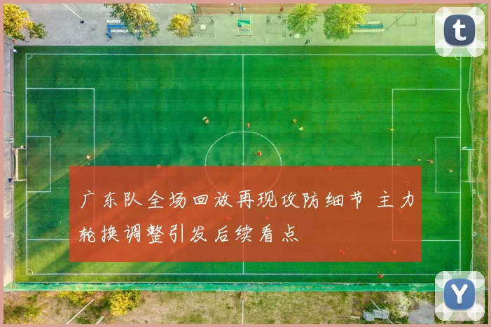 广东队全场回放再现攻防细节 主力轮换调整引发后续看点