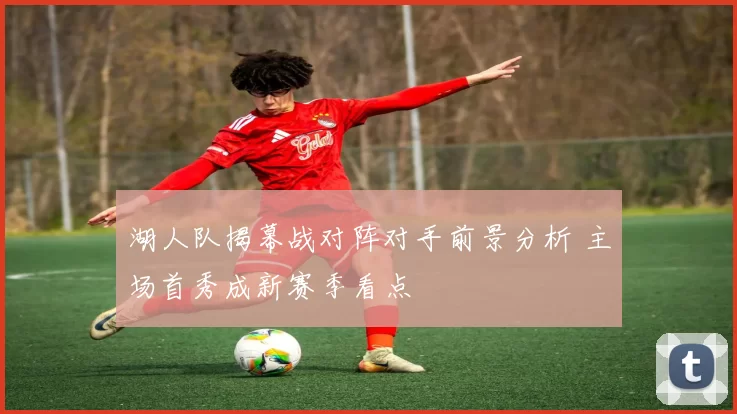 湖人队揭幕战对阵对手前景分析 主场首秀成新赛季看点