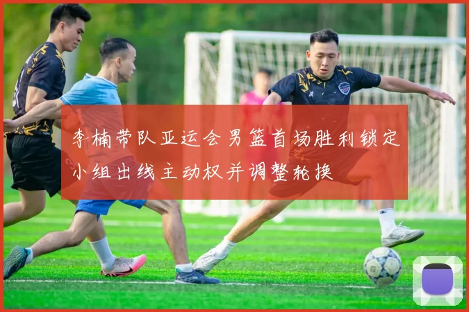 李楠带队亚运会男篮首场胜利锁定小组出线主动权并调整轮换