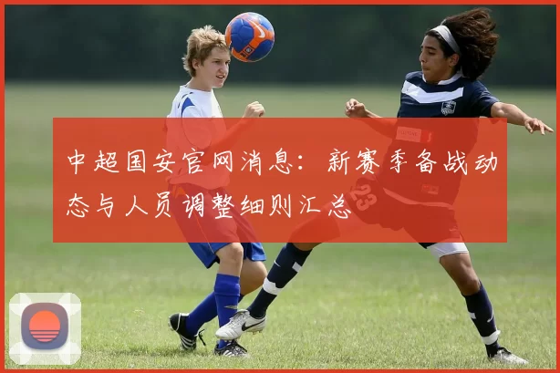 中超国安官网消息：新赛季备战动态与人员调整细则汇总