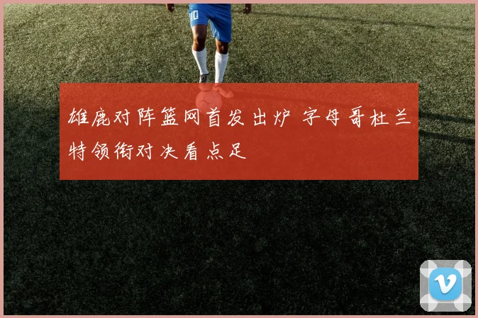 雄鹿对阵篮网首发出炉 字母哥杜兰特领衔对决看点足